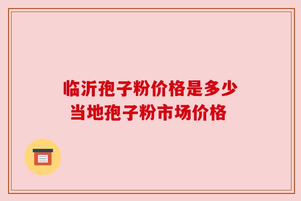 临沂孢子粉价格是多少 当地孢子粉市场价格 临沂孢子粉价格是多少 当地孢子粉市场价格