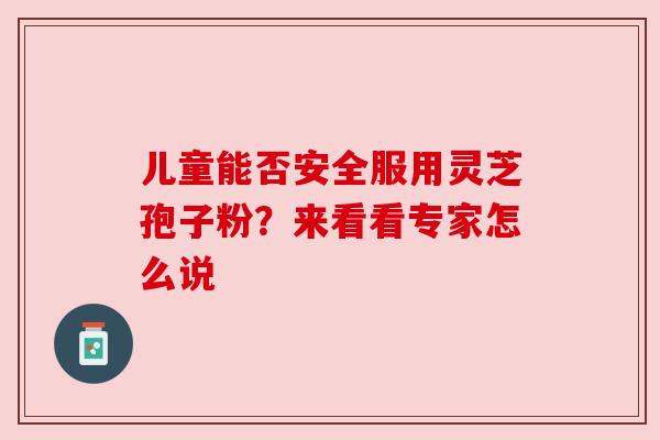 儿童能否安全服用灵芝孢子粉？来看看专家怎么说