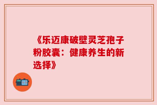 《乐迈康破壁灵芝孢子粉胶囊：健康养生的新选择》