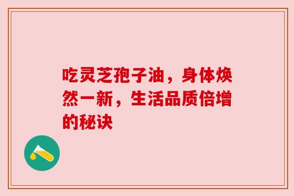 吃灵芝孢子油，身体焕然一新，生活品质倍增的秘诀