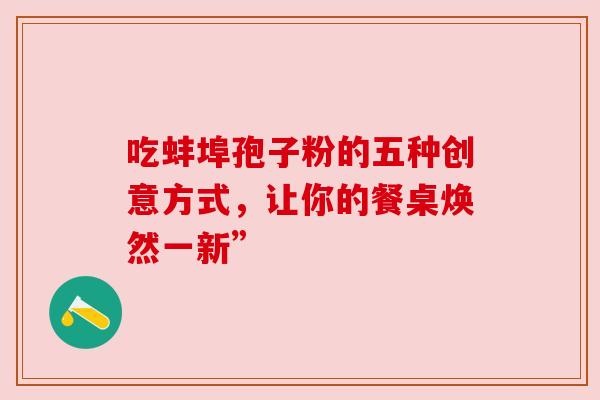 吃蚌埠孢子粉的五种创意方式,让你的餐桌焕然一新” 吃蚌埠孢子粉的五种创意方式,让你的餐桌焕然一新”