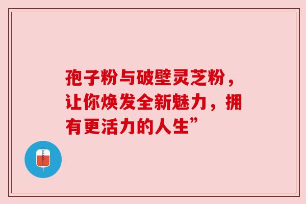 孢子粉与破壁灵芝粉，让你焕发全新魅力，拥有更活力的人生”