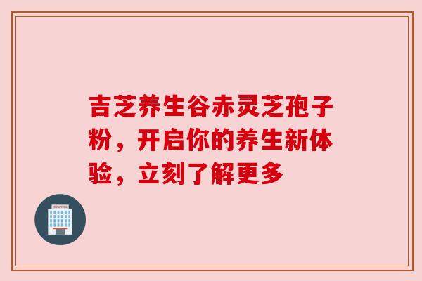 吉芝养生谷赤灵芝孢子粉，开启你的养生新体验，立刻了解更多