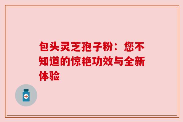 包头灵芝孢子粉:您不知道的惊艳功效与全新体验 包头灵芝孢子粉:您不知道的惊艳功效与全新体验