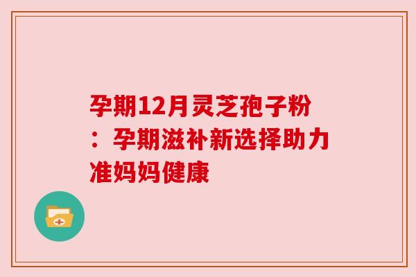 孕期12月灵芝孢子粉：孕期滋补新选择助力准妈妈健康