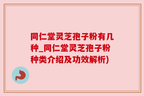 同仁堂灵芝孢子粉有几种_同仁堂灵芝孢子粉种类介绍及功效解析)