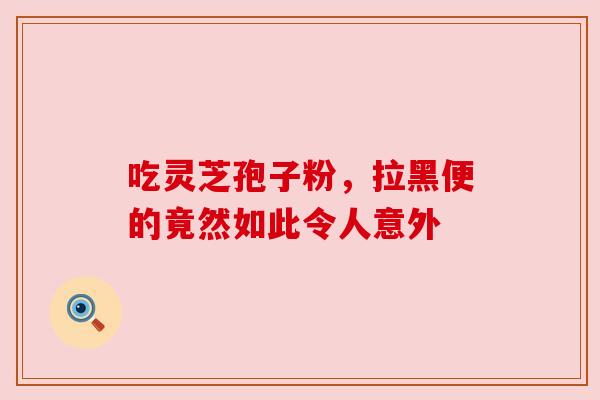 吃灵芝孢子粉,拉黑便的竟然如此令人意外 吃灵芝孢子粉,拉黑便的竟然如此令人意外