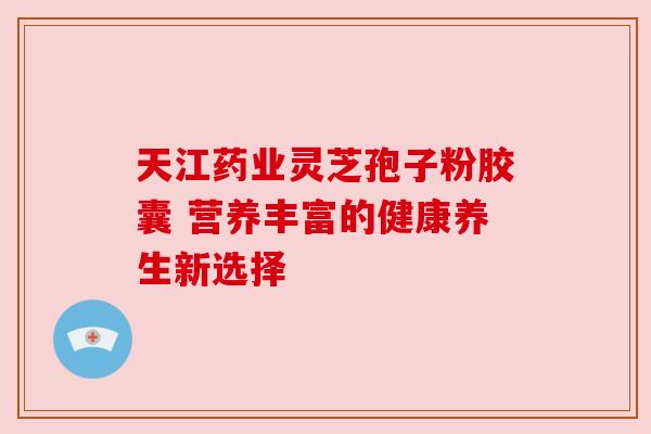 天江药业灵芝孢子粉胶囊 营养丰富的健康养生新选择