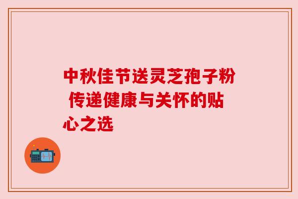 中秋佳节送灵芝孢子粉 传递健康与关怀的贴心之选