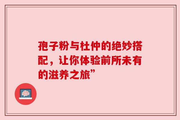 孢子粉与杜仲的绝妙搭配，让你体验前所未有的滋养之旅”