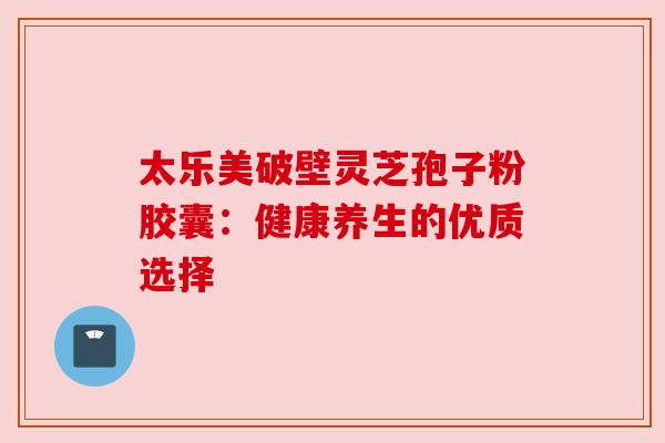 太乐美破壁灵芝孢子粉胶囊：健康养生的优质选择
