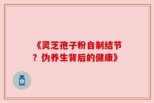 《灵芝孢子粉自制结节?伪养生背后的健康》 《灵芝孢子粉自制结节?伪养生背后的健康》
