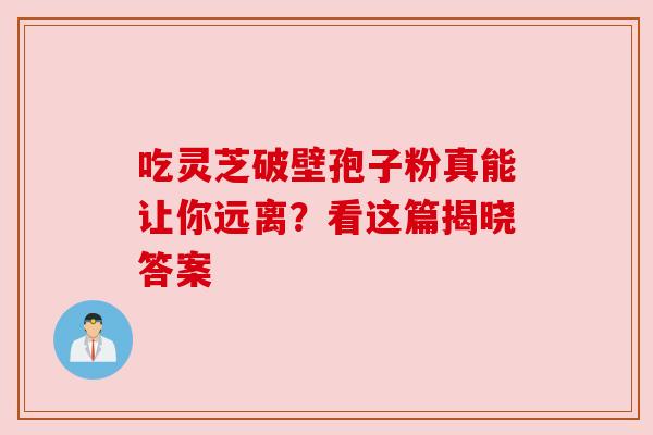 吃灵芝破壁孢子粉真能让你远离？看这篇揭晓答案
