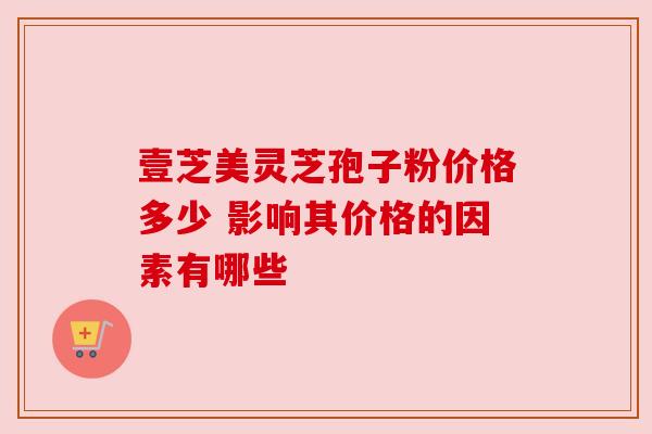 壹芝美灵芝孢子粉价格多少 影响其价格的因素有哪些 壹芝美灵芝孢子粉价格多少 影响其价格的因素有哪些