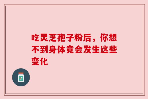 吃灵芝孢子粉后，你想不到身体竟会发生这些变化