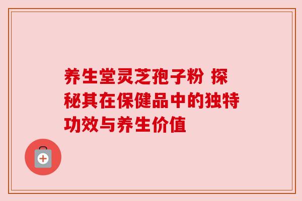 养生堂灵芝孢子粉 探秘其在保健品中的独特功效与养生价值