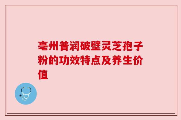 亳州普润破壁灵芝孢子粉的功效特点及养生价值 亳州普润破壁灵芝孢子粉的功效特点及养生价值