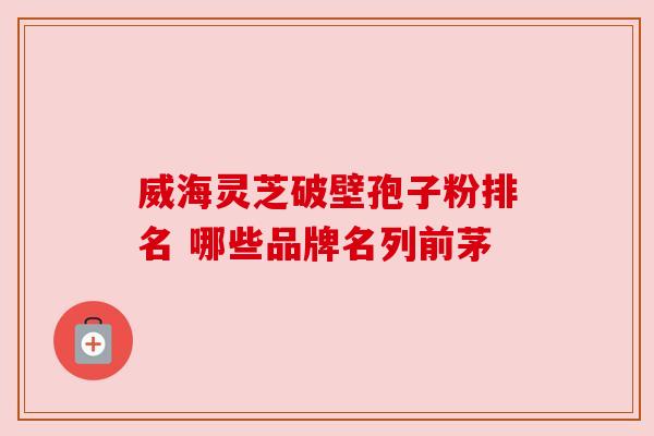 威海灵芝破壁孢子粉排名 哪些品牌名列前茅