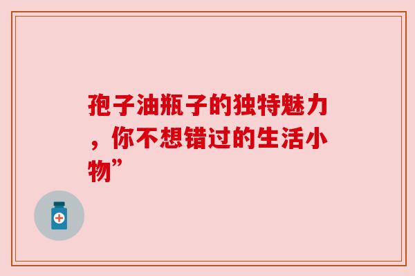 孢子油瓶子的独特魅力，你不想错过的生活小物”