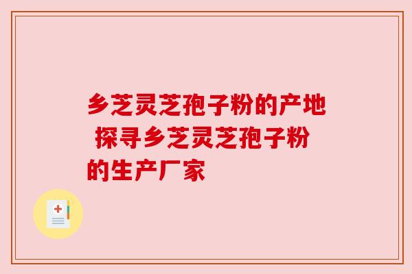 乡芝灵芝孢子粉的产地 探寻乡芝灵芝孢子粉的生产厂家 乡芝灵芝孢子粉的产地 探寻乡芝灵芝孢子粉的生产厂家