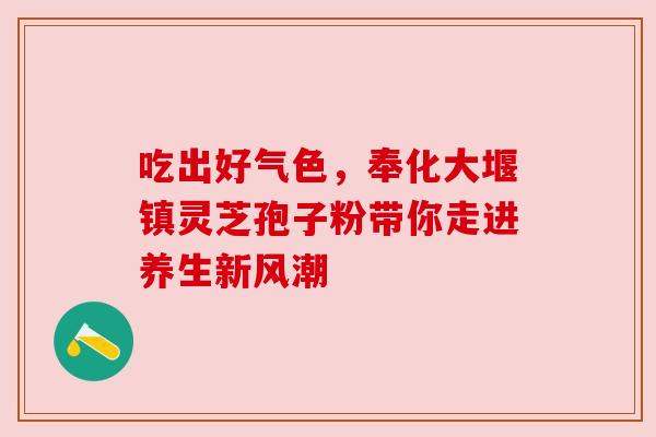 吃出好气色,奉化大堰镇灵芝孢子粉带你走进养生新风潮 吃出好气色,奉化大堰镇灵芝孢子粉带你走进养生新风潮