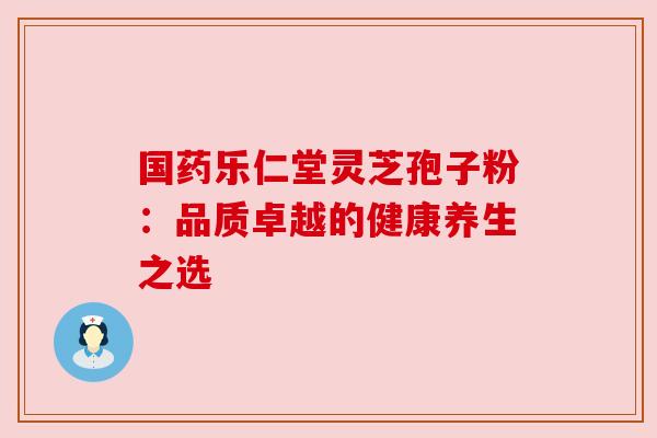 国药乐仁堂灵芝孢子粉：品质卓越的健康养生之选