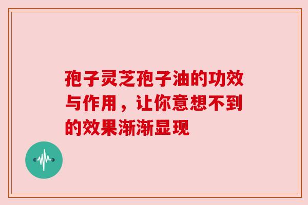 孢子灵芝孢子油的功效与作用，让你意想不到的效果渐渐显现