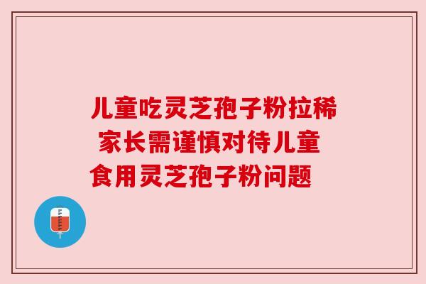 儿童吃灵芝孢子粉拉稀 家长需谨慎对待儿童食用灵芝孢子粉问题