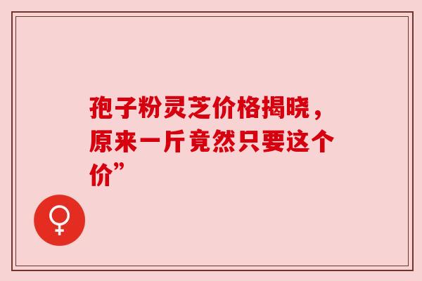 孢子粉灵芝价格揭晓,原来一斤竟然只要这个价” 孢子粉灵芝价格揭晓,原来一斤竟然只要这个价”