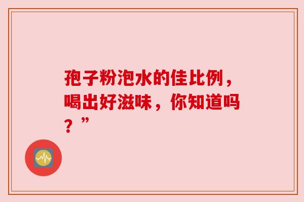 孢子粉泡水的佳比例,喝出好滋味,你知道吗?” 孢子粉泡水的佳比例,喝出好滋味,你知道吗?”