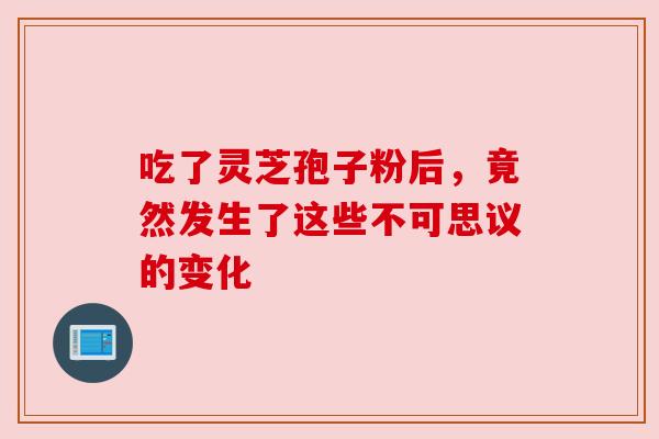 吃了灵芝孢子粉后，竟然发生了这些不可思议的变化