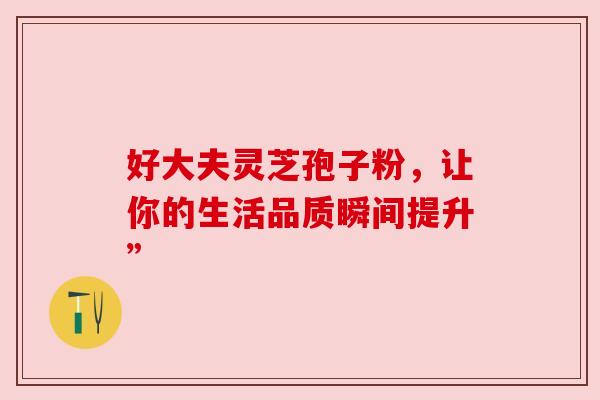 好大夫灵芝孢子粉，让你的生活品质瞬间提升”
