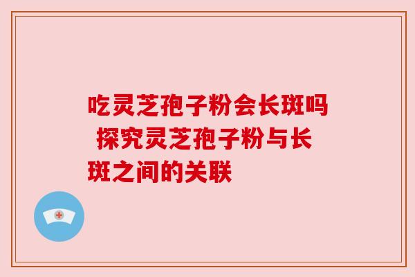 吃灵芝孢子粉会长斑吗 探究灵芝孢子粉与长斑之间的关联