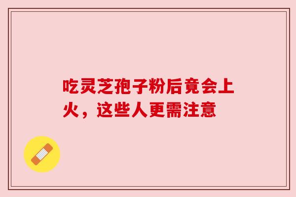 吃灵芝孢子粉后竟会上火,这些人更需注意 吃灵芝孢子粉后竟会上火,这些人更需注意