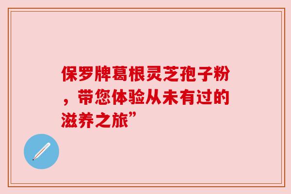 保罗牌葛根灵芝孢子粉，带您体验从未有过的滋养之旅”
