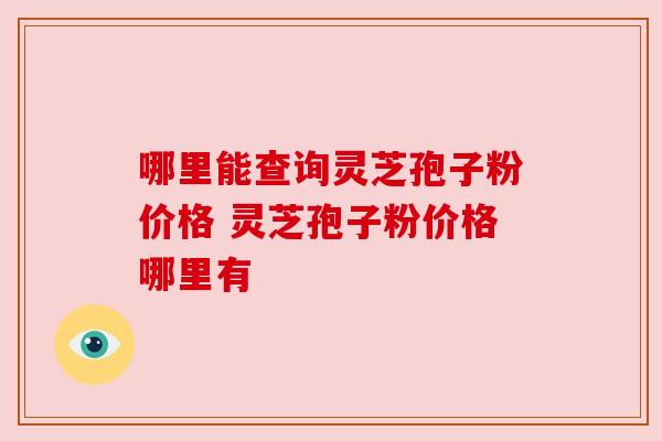 哪里能查询灵芝孢子粉价格 灵芝孢子粉价格哪里有