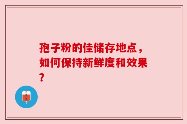 孢子粉的佳储存地点,如何保持新鲜度和效果? 孢子粉的佳储存地点,如何保持新鲜度和效果?