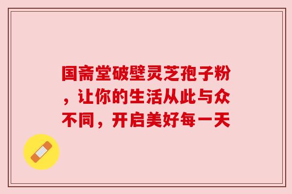 国斋堂破壁灵芝孢子粉，让你的生活从此与众不同，开启美好每一天