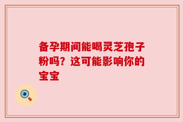 备孕期间能喝灵芝孢子粉吗？这可能影响你的宝宝