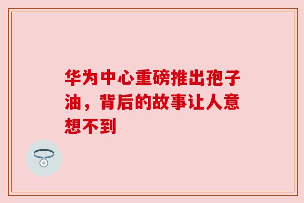 华为中心重磅推出孢子油，背后的故事让人意想不到