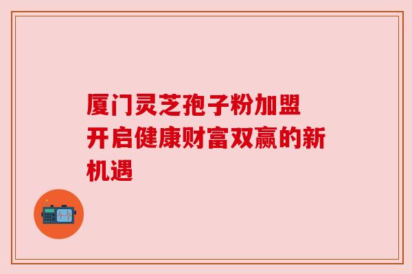 厦门灵芝孢子粉加盟 开启健康财富双赢的新机遇