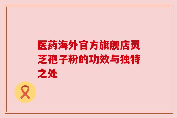 医药海外官方旗舰店灵芝孢子粉的功效与独特之处
