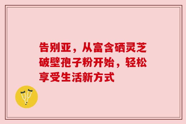 告别亚，从富含硒灵芝破壁孢子粉开始，轻松享受生活新方式