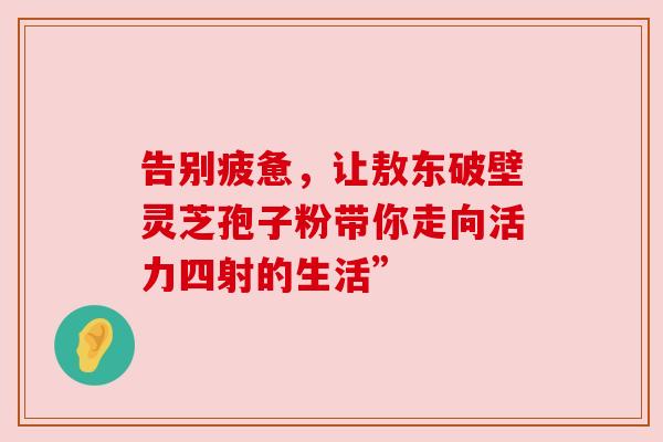 告别疲惫，让敖东破壁灵芝孢子粉带你走向活力四射的生活”