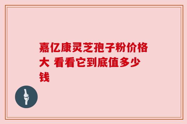 嘉亿康灵芝孢子粉价格大 看看它到底值多少钱