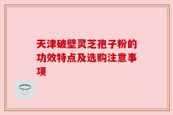 天津破壁灵芝孢子粉的功效特点及选购注意事项