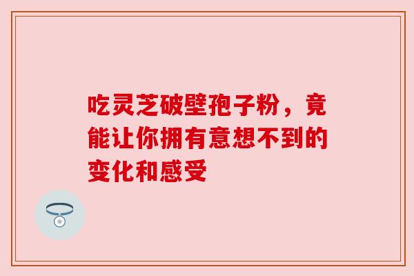吃灵芝破壁孢子粉，竟能让你拥有意想不到的变化和感受
