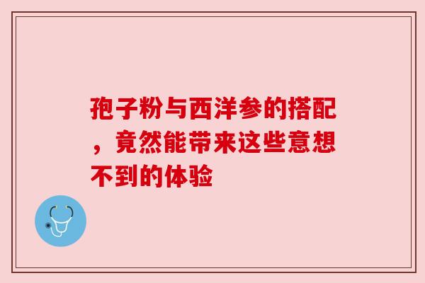 孢子粉与西洋参的搭配，竟然能带来这些意想不到的体验