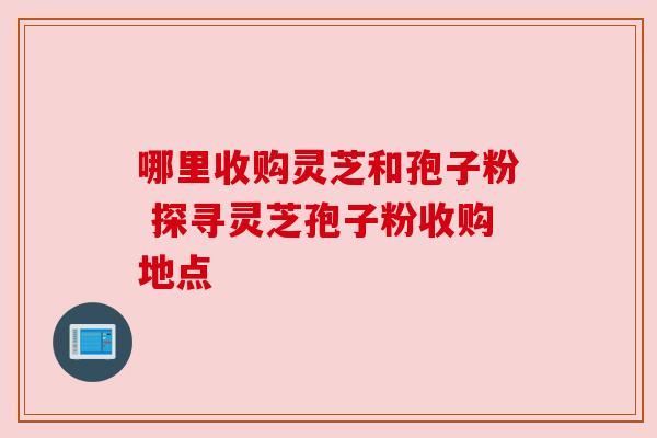 哪里收购灵芝和孢子粉 探寻灵芝孢子粉收购地点
