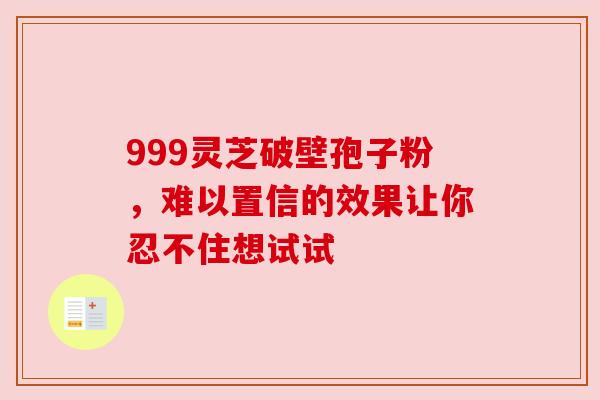 999灵芝破壁孢子粉，难以置信的效果让你忍不住想试试